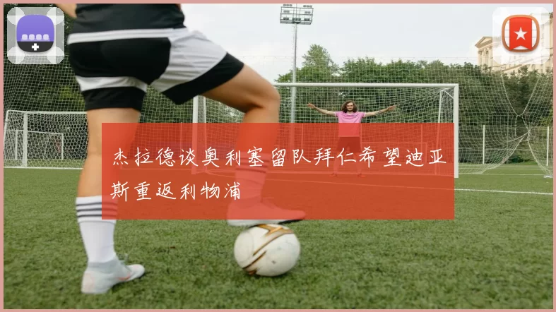 杰拉德谈奥利塞留队拜仁希望迪亚斯重返利物浦