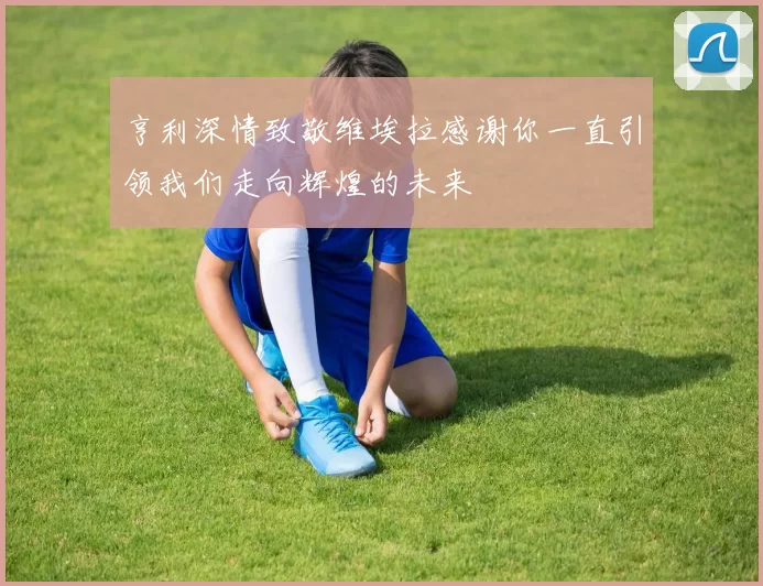 亨利深情致敬维埃拉感谢你一直引领我们走向辉煌的未来