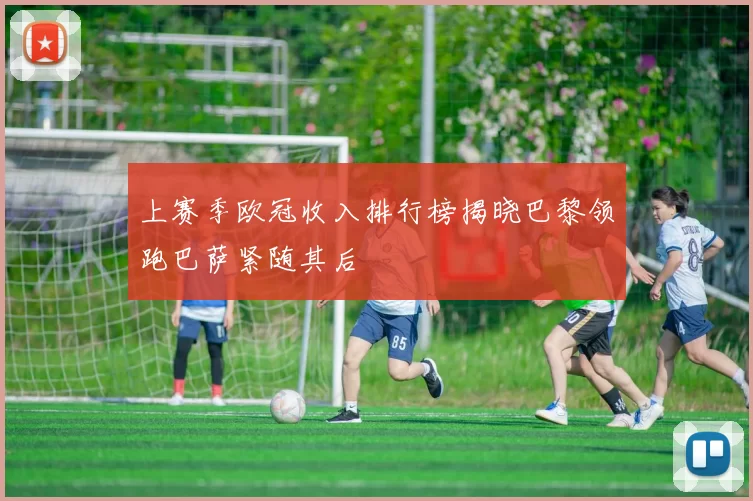 上赛季欧冠收入排行榜揭晓巴黎领跑巴萨紧随其后