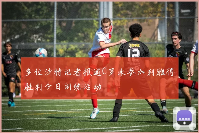 多位沙特记者报道C罗未参加利雅得胜利今日训练活动