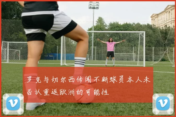 罗克与切尔西传闻不断球员本人未否认重返欧洲的可能性