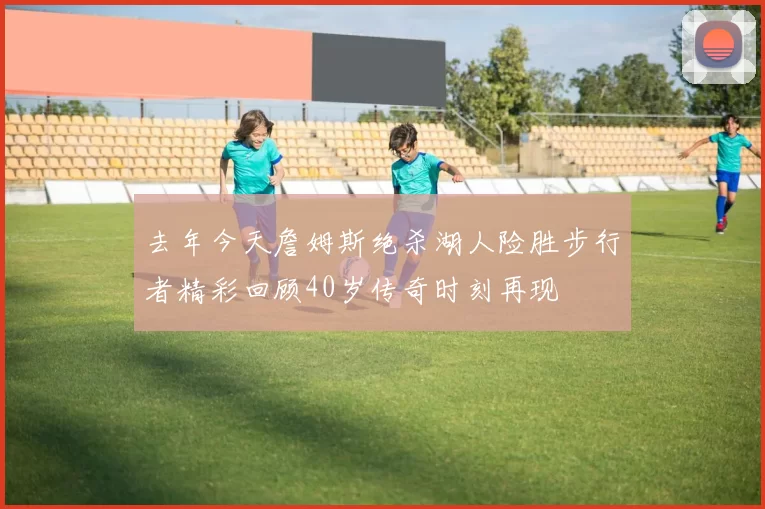 去年今天詹姆斯绝杀湖人险胜步行者精彩回顾40岁传奇时刻再现