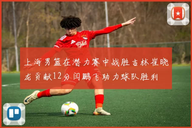上海男篮在潜力赛中战胜吉林崔晓龙贡献12分闫鹏飞助力球队胜利