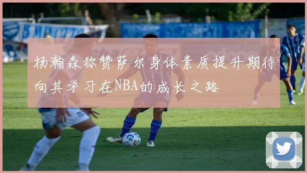 杨瀚森称赞萨尔身体素质提升期待向其学习在NBA的成长之路