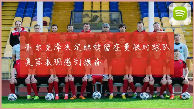 齐尔克泽决定继续留在曼联对球队复苏表现感到振奋