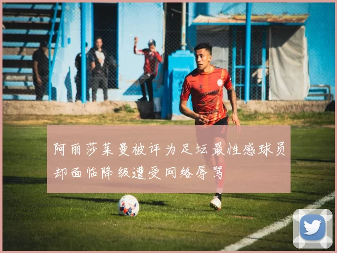 阿丽莎莱曼被评为足坛最性感球员却面临降级遭受网络辱骂