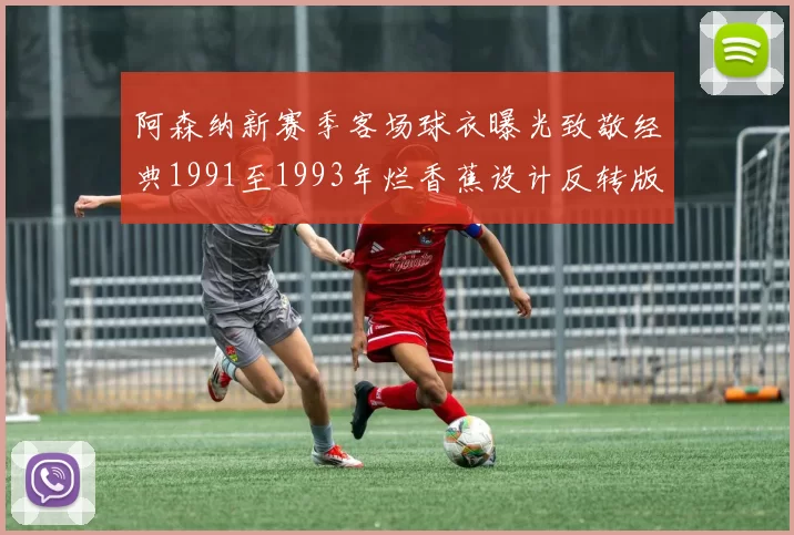阿森纳新赛季客场球衣曝光致敬经典1991至1993年烂香蕉设计反转版
