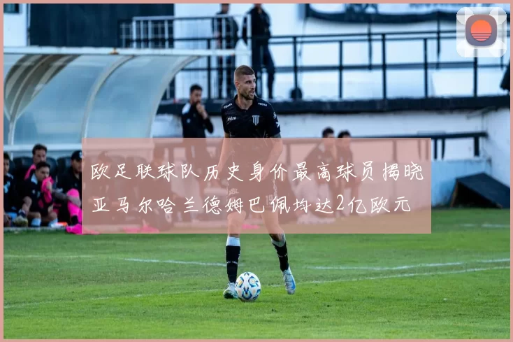 欧足联球队历史身价最高球员揭晓亚马尔哈兰德姆巴佩均达2亿欧元
