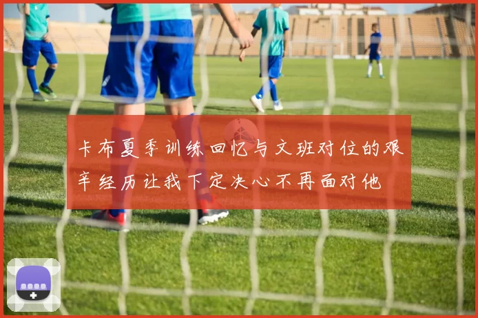 卡布夏季训练回忆与文班对位的艰辛经历让我下定决心不再面对他