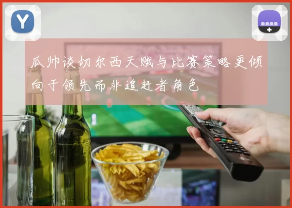 瓜帅谈切尔西天赋与比赛策略更倾向于领先而非追赶者角色