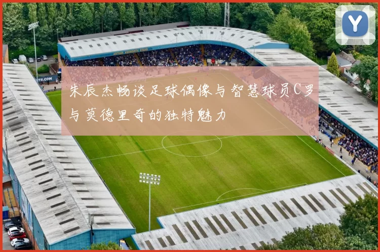 朱辰杰畅谈足球偶像与智慧球员C罗与莫德里奇的独特魅力