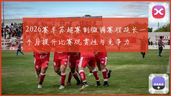2026赛季苏超赛制微调赛程延长一个月提升比赛观赏性与竞争力